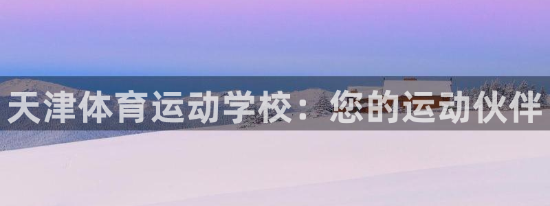 MK体育官方正版app娱乐网站：天津体育运动学校：您的运动伙